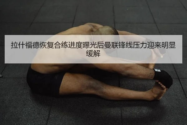 拉什福德恢复合练进度曝光后曼联锋线压力迎来明显缓解